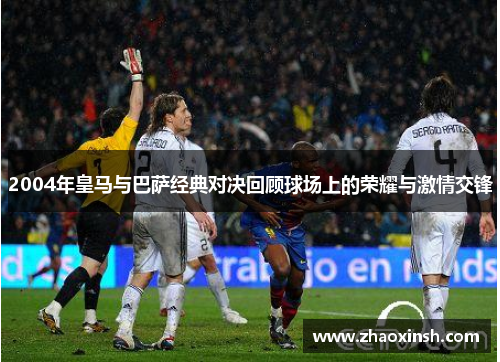 2004年皇马与巴萨经典对决回顾球场上的荣耀与激情交锋 2004年皇马与巴萨经典对决回顾球场上的荣耀与激情交锋