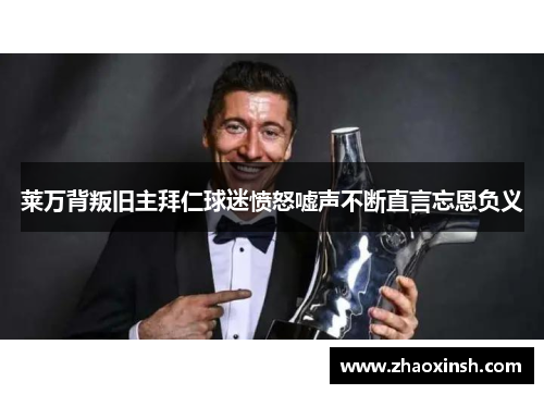 莱万背叛旧主拜仁球迷愤怒嘘声不断直言忘恩负义